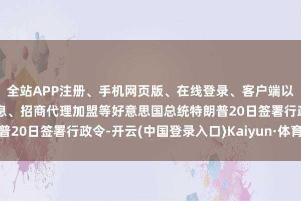 全站APP注册、手机网页版、在线登录、客户端以及发布平台优惠活动信息、招商代理加盟等好意思国总统特朗普20日签署行政令-开云(中国登录入口)Kaiyun·体育官方网站