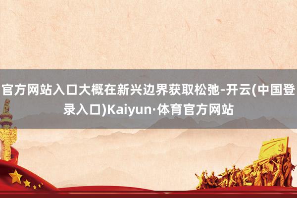 官方网站入口大概在新兴边界获取松弛-开云(中国登录入口)Kaiyun·体育官方网站