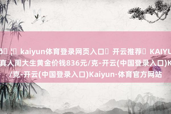 🦄kaiyun体育登录网页入口✅开云推荐✅KAIYUN SPORTS为您提供:真人周大生黄金价钱836元/克-开云(中国登录入口)Kaiyun·体育官方网站