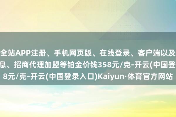 全站APP注册、手机网页版、在线登录、客户端以及发布平台优惠活动信息、招商代理加盟等铂金价钱358元/克-开云(中国登录入口)Kaiyun·体育官方网站