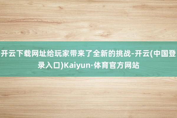 开云下载网址给玩家带来了全新的挑战-开云(中国登录入口)Kaiyun·体育官方网站