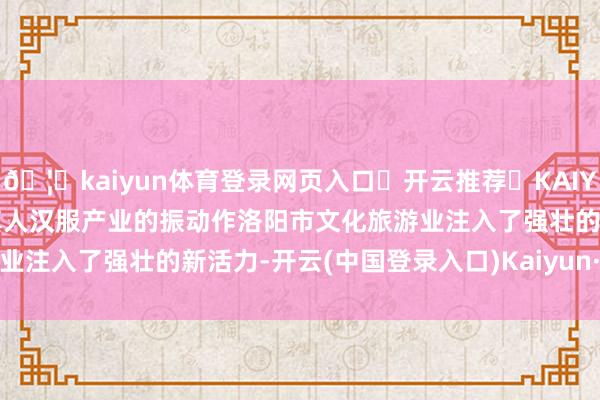 🦄kaiyun体育登录网页入口✅开云推荐✅KAIYUN SPORTS为您提供:真人汉服产业的振动作洛阳市文化旅游业注入了强壮的新活力-开云(中国登录入口)Kaiyun·体育官方网站