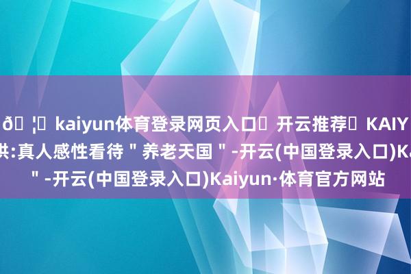 🦄kaiyun体育登录网页入口✅开云推荐✅KAIYUN SPORTS为您提供:真人感性看待＂养老天国＂-开云(中国登录入口)Kaiyun·体育官方网站