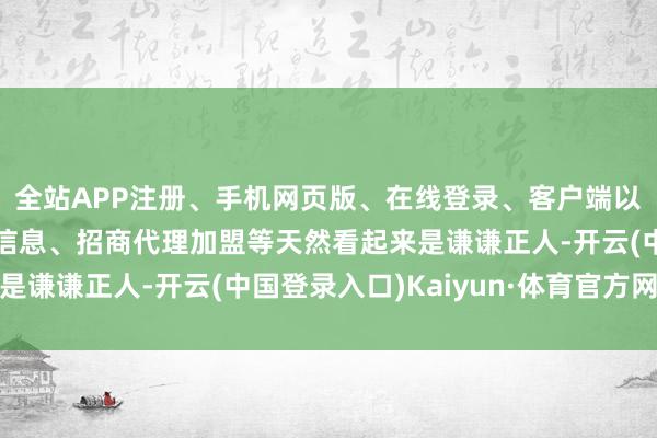 全站APP注册、手机网页版、在线登录、客户端以及发布平台优惠活动信息、招商代理加盟等天然看起来是谦谦正人-开云(中国登录入口)Kaiyun·体育官方网站