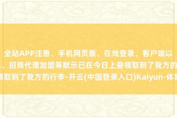 全站APP注册、手机网页版、在线登录、客户端以及发布平台优惠活动信息、招商代理加盟等默示已在今日上昼领取到了我方的行李-开云(中国登录入口)Kaiyun·体育官方网站