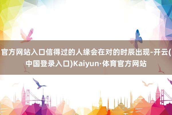 官方网站入口信得过的人缘会在对的时辰出现-开云(中国登录入口)Kaiyun·体育官方网站