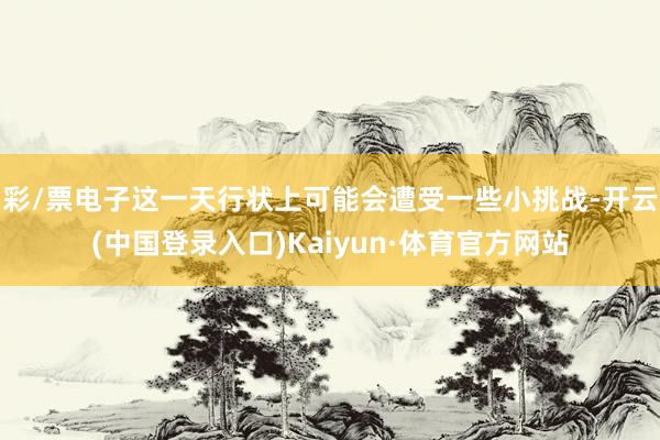 彩/票电子这一天行状上可能会遭受一些小挑战-开云(中国登录入口)Kaiyun·体育官方网站