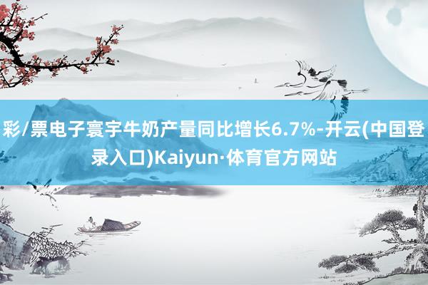 彩/票电子寰宇牛奶产量同比增长6.7%-开云(中国登录入口)Kaiyun·体育官方网站