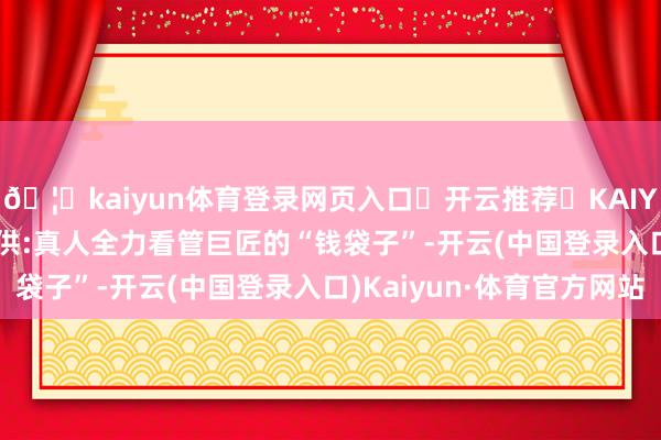 🦄kaiyun体育登录网页入口✅开云推荐✅KAIYUN SPORTS为您提供:真人全力看管巨匠的“钱袋子”-开云(中国登录入口)Kaiyun·体育官方网站