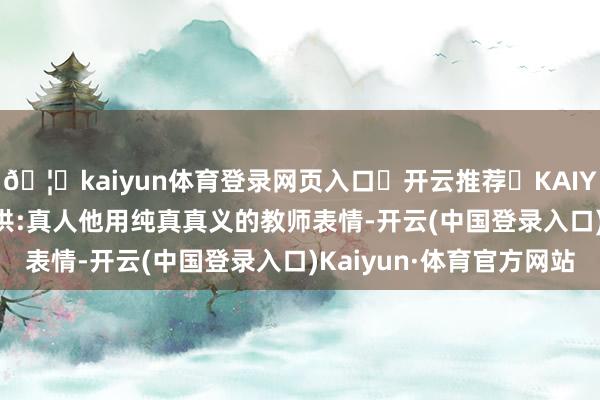 🦄kaiyun体育登录网页入口✅开云推荐✅KAIYUN SPORTS为您提供:真人他用纯真真义的教师表情-开云(中国登录入口)Kaiyun·体育官方网站