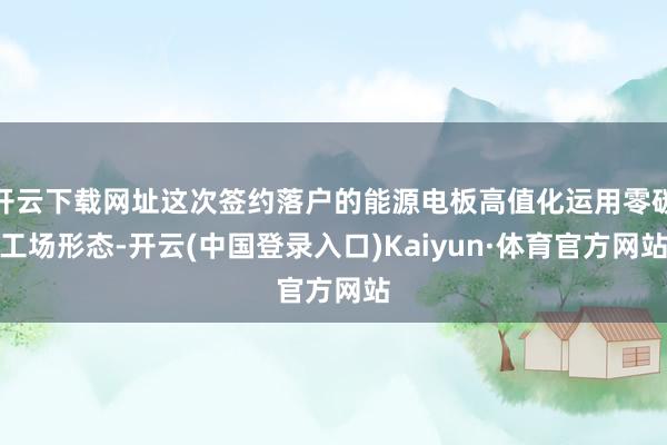 开云下载网址这次签约落户的能源电板高值化运用零碳工场形态-开云(中国登录入口)Kaiyun·体育官方网站